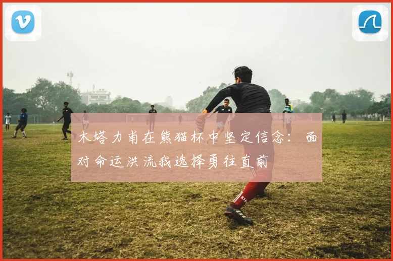 木塔力甫在熊猫杯中坚定信念：面对命运洪流我选择勇往直前