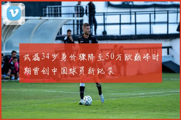 武磊34岁身价骤降至50万欧巅峰时期曾创中国球员新纪录