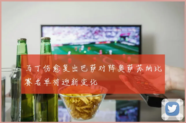 马丁伤愈复出巴萨对阵奥萨苏纳比赛名单将迎新变化