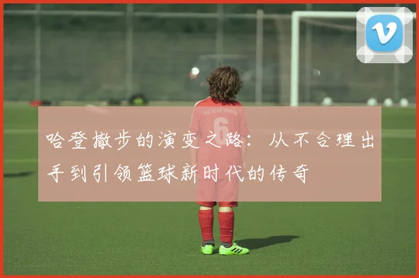 哈登撤步的演变之路：从不合理出手到引领篮球新时代的传奇