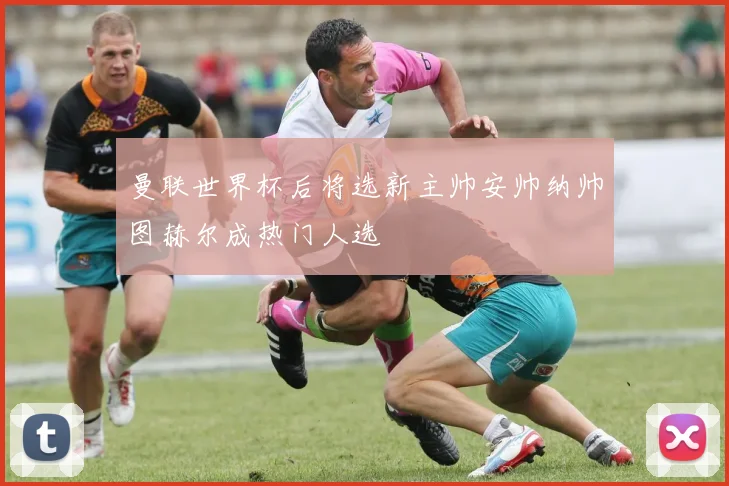 曼联世界杯后将选新主帅安帅纳帅图赫尔成热门人选