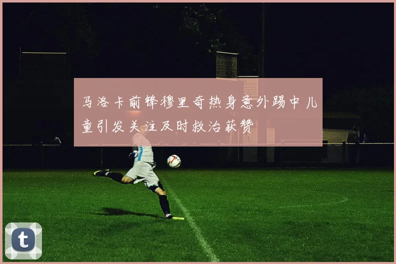 马洛卡前锋穆里奇热身意外踢中儿童引发关注及时救治获赞