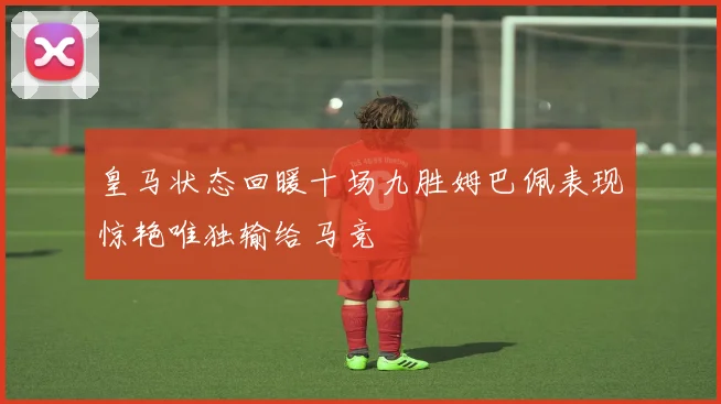 皇马状态回暖十场九胜姆巴佩表现惊艳唯独输给马竞