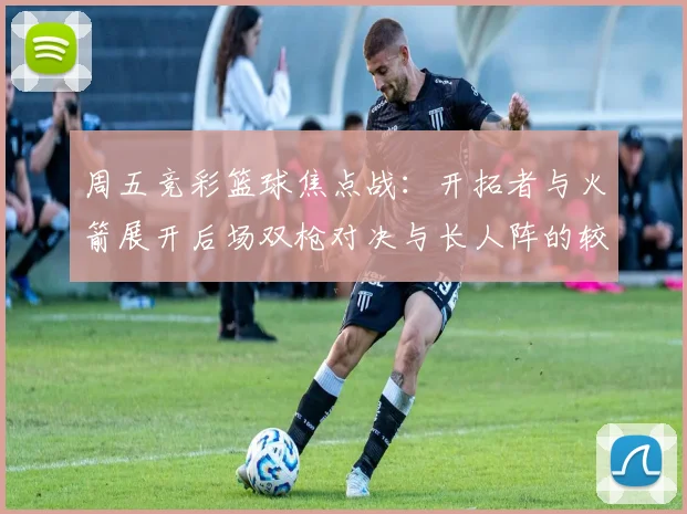 周五竞彩篮球焦点战：开拓者与火箭展开后场双枪对决与长人阵的较量