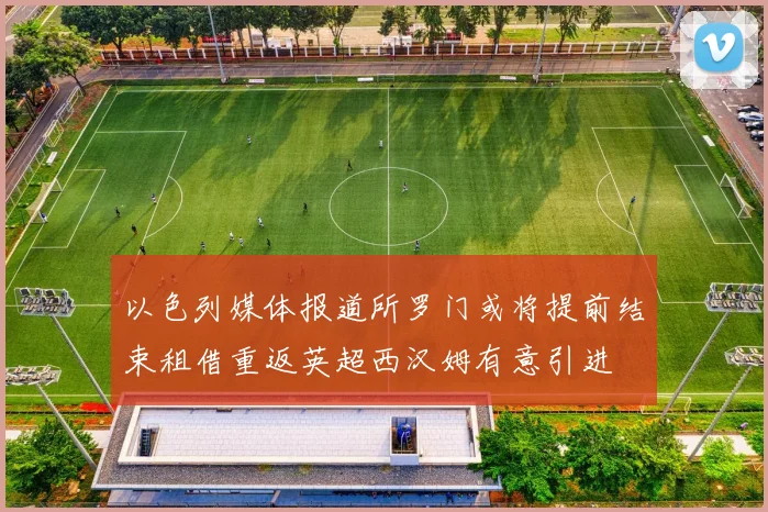 以色列媒体报道所罗门或将提前结束租借重返英超西汉姆有意引进