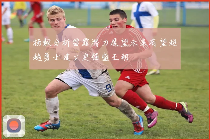杨毅分析雷霆潜力展望未来有望超越勇士建立更强盛王朝