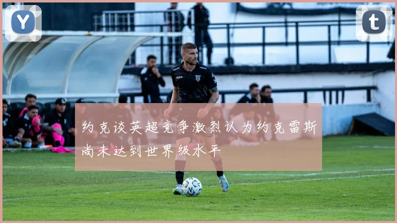 约克谈英超竞争激烈认为约克雷斯尚未达到世界级水平
