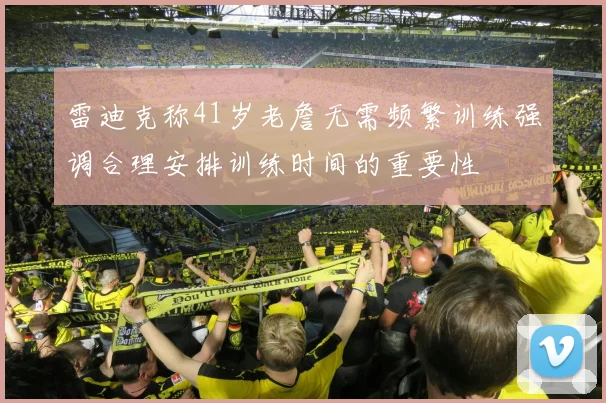 雷迪克称41岁老詹无需频繁训练强调合理安排训练时间的重要性