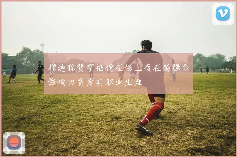 穆迪称赞霍福德在场上存在感强烈影响力贯穿其职业生涯