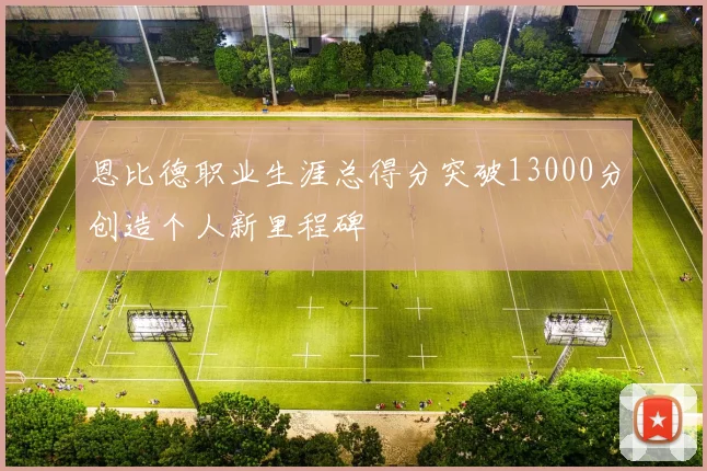 恩比德职业生涯总得分突破13000分创造个人新里程碑