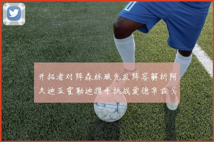 开拓者对阵森林狼先发阵容解析阿夫迪亚霍勒迪携手挑战爱德华兹戈贝尔