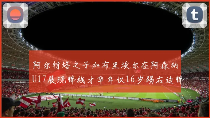 阿尔特塔之子加布里埃尔在阿森纳U17展现锋线才华年仅16岁踢右边锋