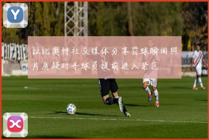 拉比奥特社交媒体分享罚球瞬间照片质疑对手球员提前进入禁区