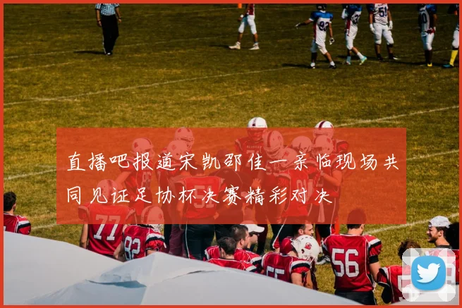 直播吧报道宋凯邵佳一亲临现场共同见证足协杯决赛精彩对决