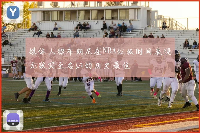 媒体人称布朗尼在NBA垃圾时间表现无敌实至名归的历史最佳