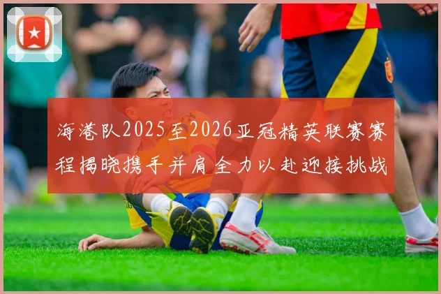 海港队2025至2026亚冠精英联赛赛程揭晓携手并肩全力以赴迎接挑战