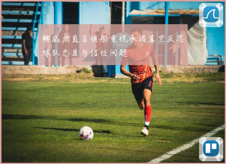 鲍威尔直言快船重视承诺落空反思球队态度与信任问题