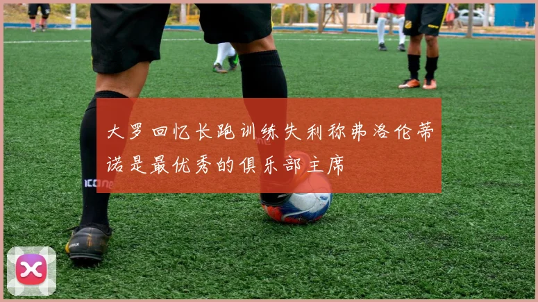 大罗回忆长跑训练失利称弗洛伦蒂诺是最优秀的俱乐部主席