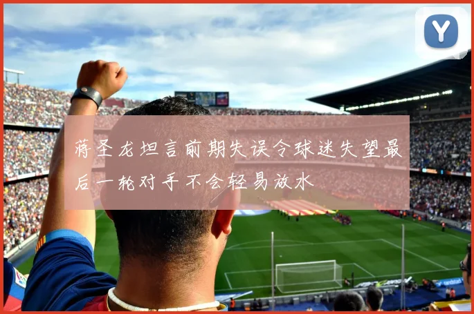 蒋圣龙坦言前期失误令球迷失望最后一轮对手不会轻易放水