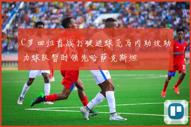 C罗回归首战打破进球荒马内助攻助力球队暂时领先哈萨克斯坦