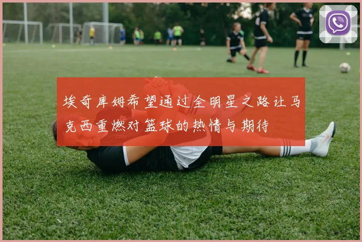 埃奇库姆希望通过全明星之路让马克西重燃对篮球的热情与期待
