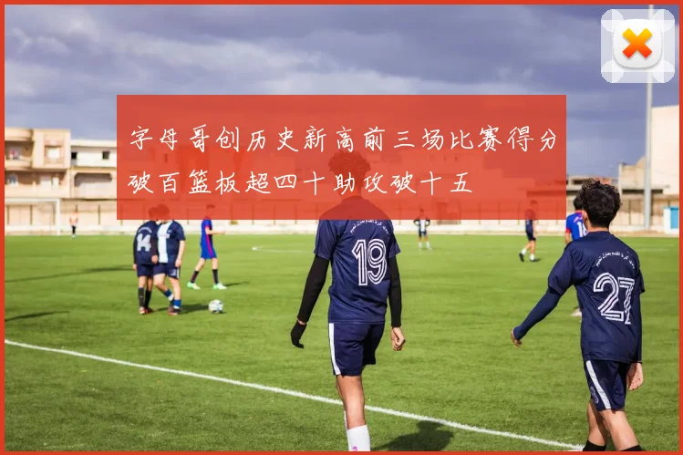 字母哥创历史新高前三场比赛得分破百篮板超四十助攻破十五