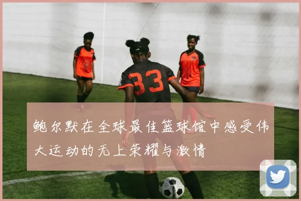 鲍尔默在全球最佳篮球馆中感受伟大运动的无上荣耀与激情
