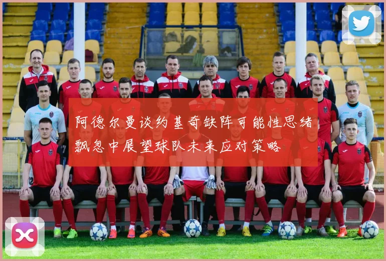 阿德尔曼谈约基奇缺阵可能性思绪飘忽中展望球队未来应对策略