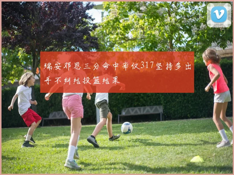 瑞安邓恩三分命中率仅317坚持多出手不纠结投篮结果