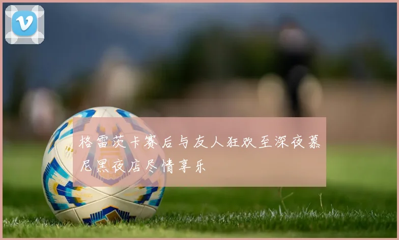 格雷茨卡赛后与友人狂欢至深夜慕尼黑夜店尽情享乐