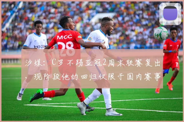 沙媒：C罗不踢亚冠2周末联赛复出，现阶段他的回归仅限于国内赛事