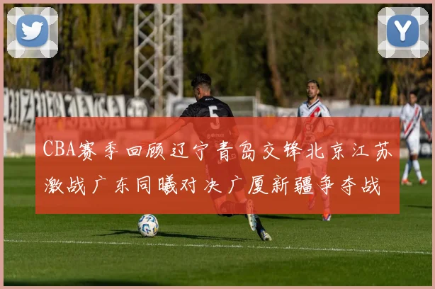CBA赛季回顾辽宁青岛交锋北京江苏激战广东同曦对决广厦新疆争夺战精彩纷呈