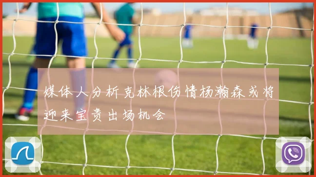 媒体人分析克林根伤情杨瀚森或将迎来宝贵出场机会