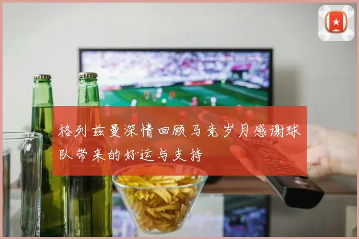 格列兹曼深情回顾马竞岁月感谢球队带来的好运与支持