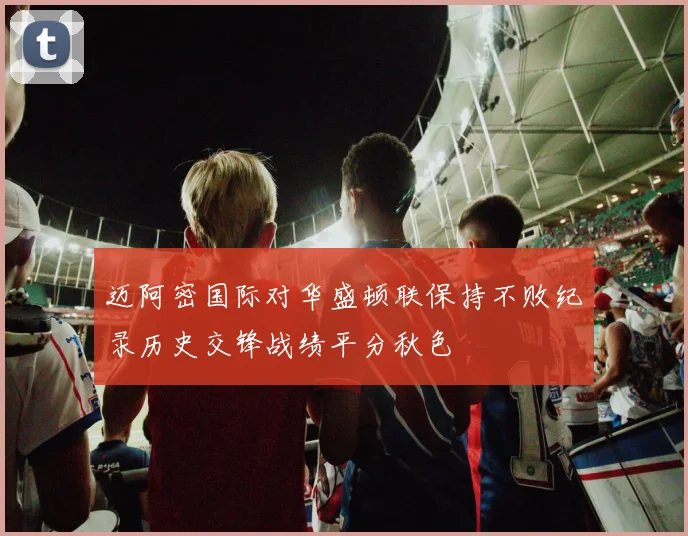 迈阿密国际对华盛顿联保持不败纪录历史交锋战绩平分秋色