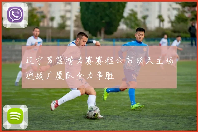 辽宁男篮潜力赛赛程公布明天主场迎战广厦队全力争胜